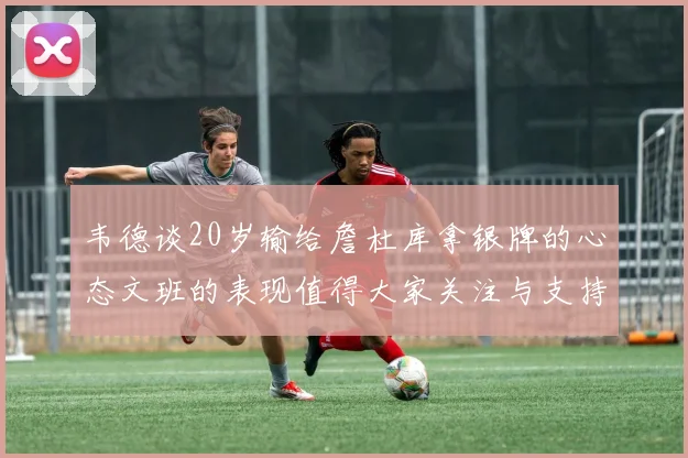 韦德谈20岁输给詹杜库拿银牌的心态文班的表现值得大家关注与支持