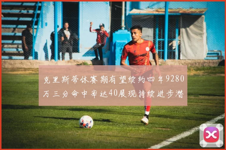 克里斯蒂休赛期有望续约四年9280万三分命中率达40展现持续进步潜力