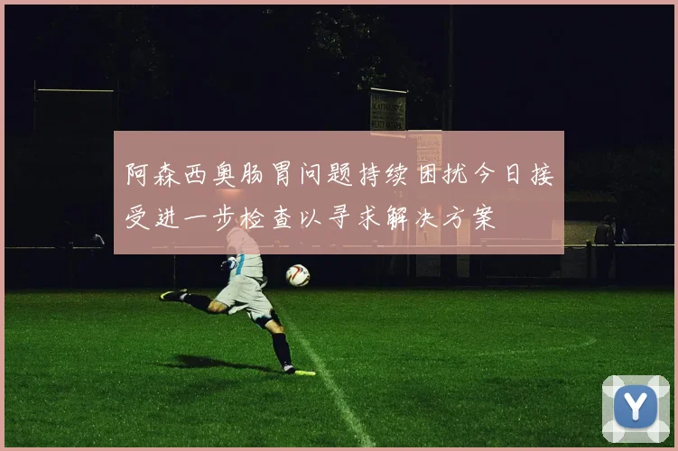 阿森西奥肠胃问题持续困扰今日接受进一步检查以寻求解决方案