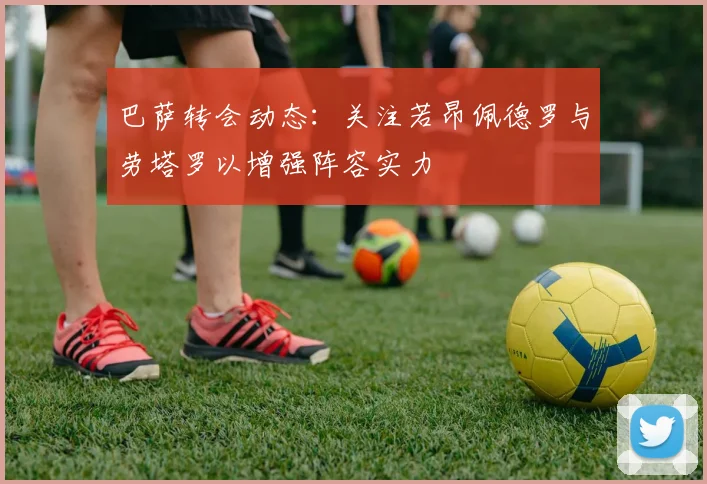 巴萨转会动态：关注若昂佩德罗与劳塔罗以增强阵容实力