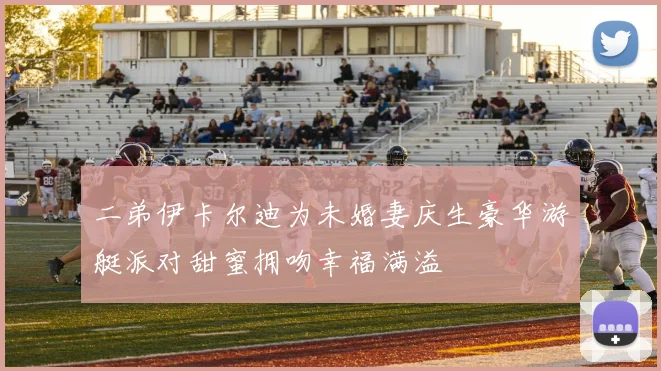 二弟伊卡尔迪为未婚妻庆生豪华游艇派对甜蜜拥吻幸福满溢