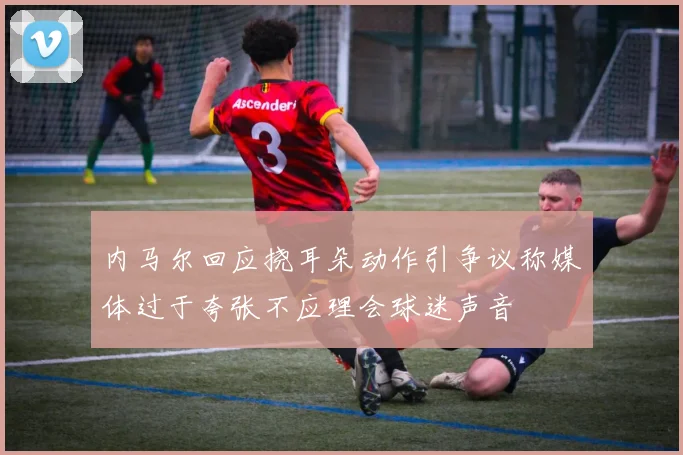 内马尔回应挠耳朵动作引争议称媒体过于夸张不应理会球迷声音