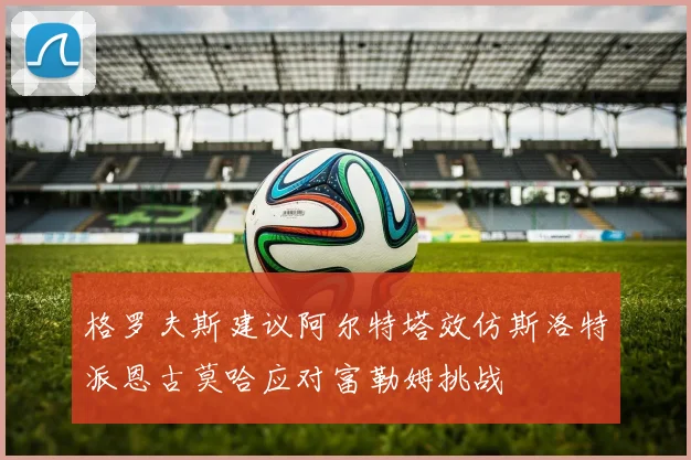 格罗夫斯建议阿尔特塔效仿斯洛特派恩古莫哈应对富勒姆挑战