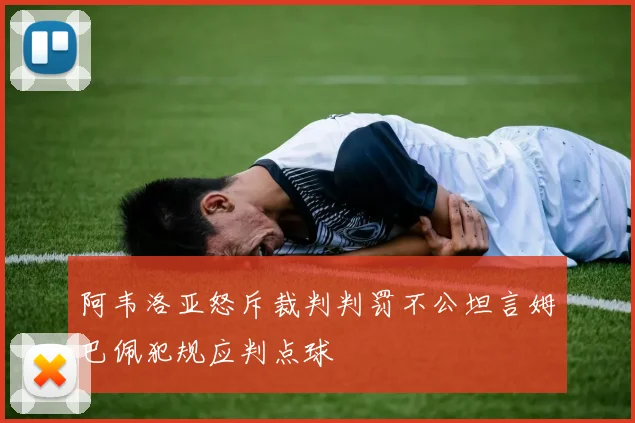 阿韦洛亚怒斥裁判判罚不公坦言姆巴佩犯规应判点球