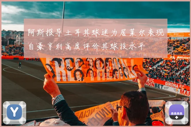 阿斯报导土耳其球迷为居莱尔表现自豪亨利高度评价其球技水平