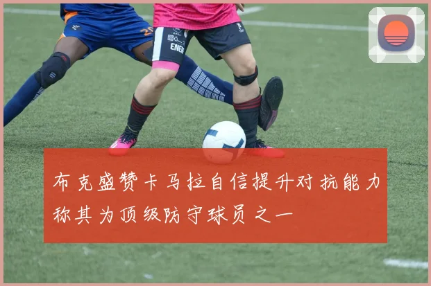 布克盛赞卡马拉自信提升对抗能力称其为顶级防守球员之一